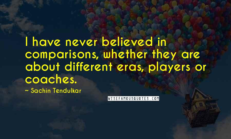 Sachin Tendulkar Quotes: I have never believed in comparisons, whether they are about different eras, players or coaches.