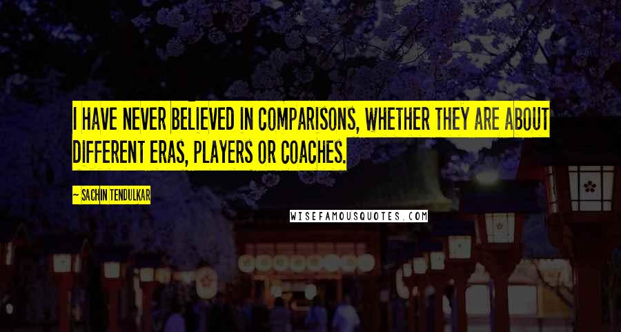 Sachin Tendulkar Quotes: I have never believed in comparisons, whether they are about different eras, players or coaches.