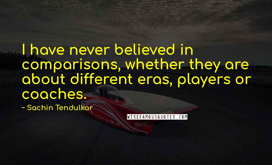 Sachin Tendulkar Quotes: I have never believed in comparisons, whether they are about different eras, players or coaches.