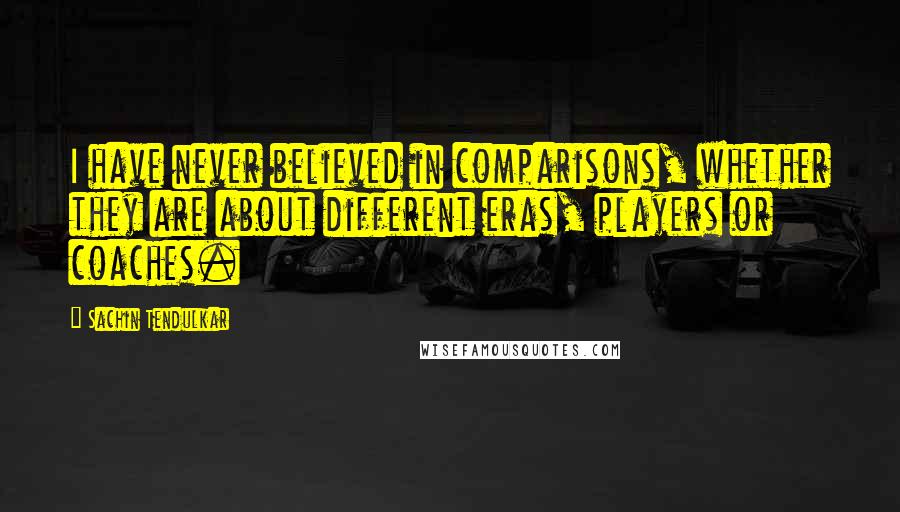 Sachin Tendulkar Quotes: I have never believed in comparisons, whether they are about different eras, players or coaches.