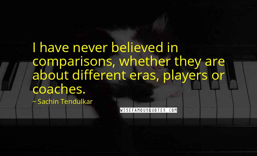 Sachin Tendulkar Quotes: I have never believed in comparisons, whether they are about different eras, players or coaches.