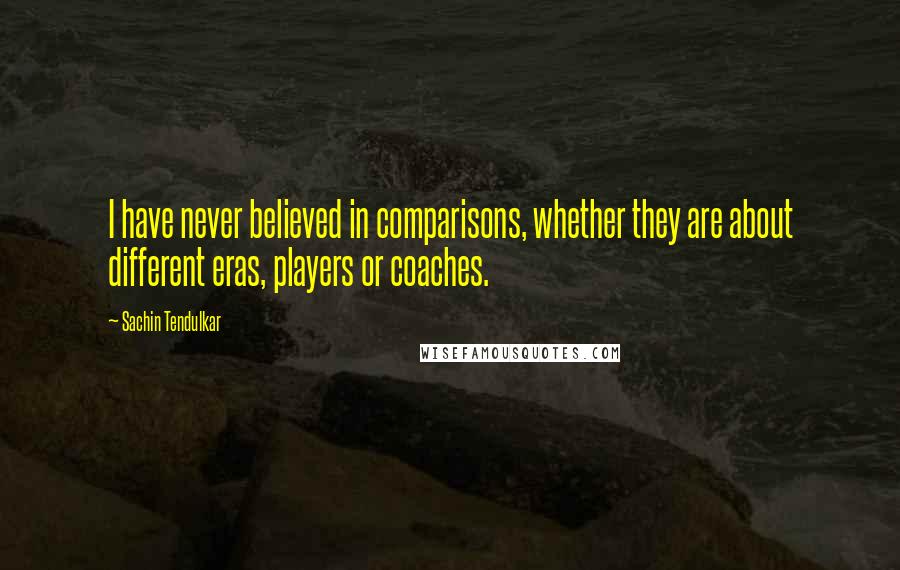 Sachin Tendulkar Quotes: I have never believed in comparisons, whether they are about different eras, players or coaches.