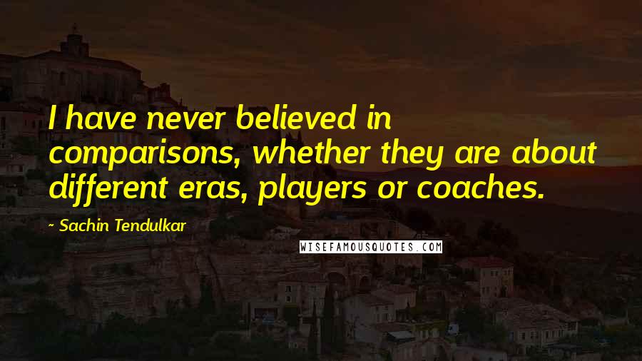 Sachin Tendulkar Quotes: I have never believed in comparisons, whether they are about different eras, players or coaches.