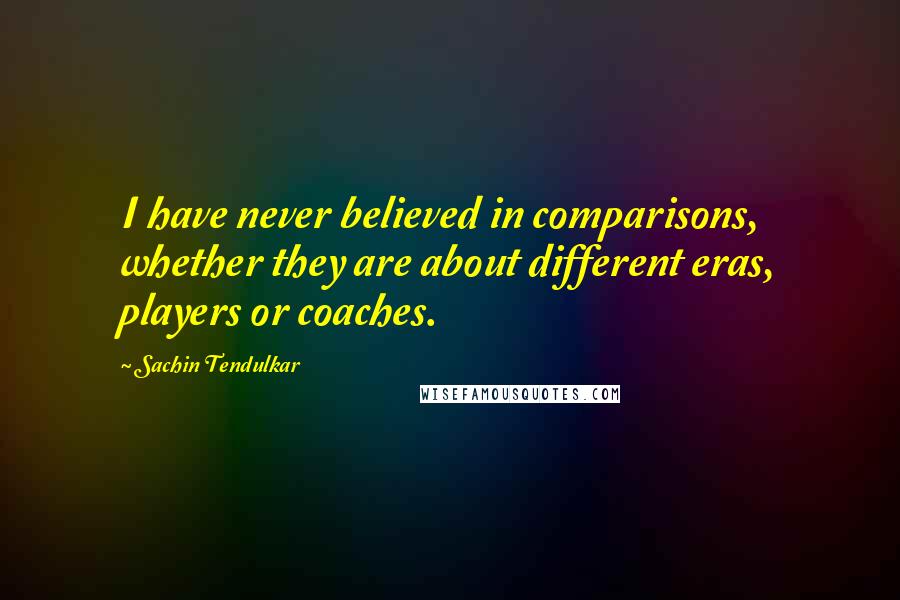 Sachin Tendulkar Quotes: I have never believed in comparisons, whether they are about different eras, players or coaches.