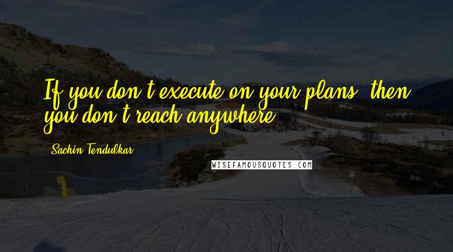 Sachin Tendulkar Quotes: If you don't execute on your plans, then you don't reach anywhere.