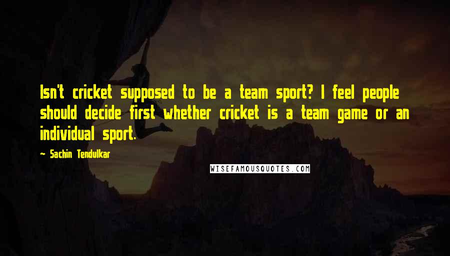 Sachin Tendulkar Quotes: Isn't cricket supposed to be a team sport? I feel people should decide first whether cricket is a team game or an individual sport.