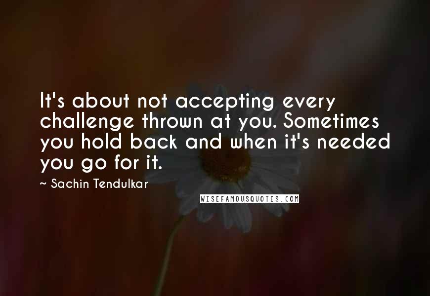 Sachin Tendulkar Quotes: It's about not accepting every challenge thrown at you. Sometimes you hold back and when it's needed you go for it.