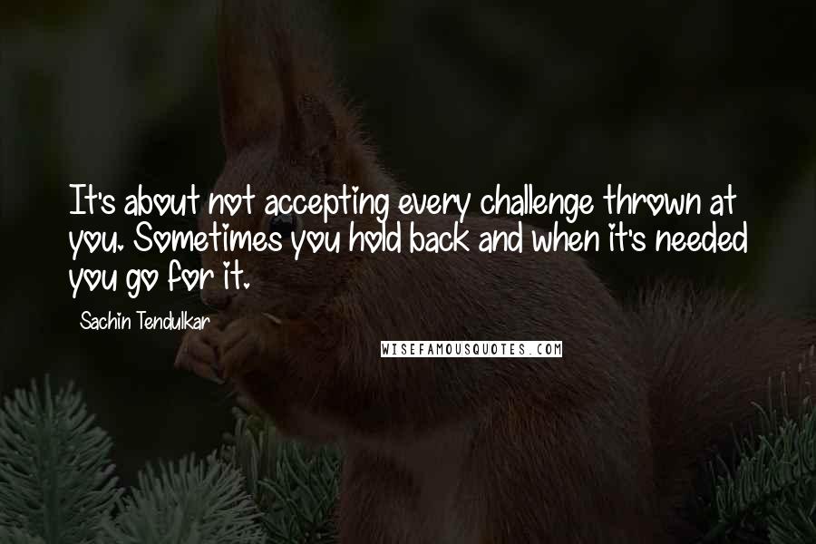 Sachin Tendulkar Quotes: It's about not accepting every challenge thrown at you. Sometimes you hold back and when it's needed you go for it.