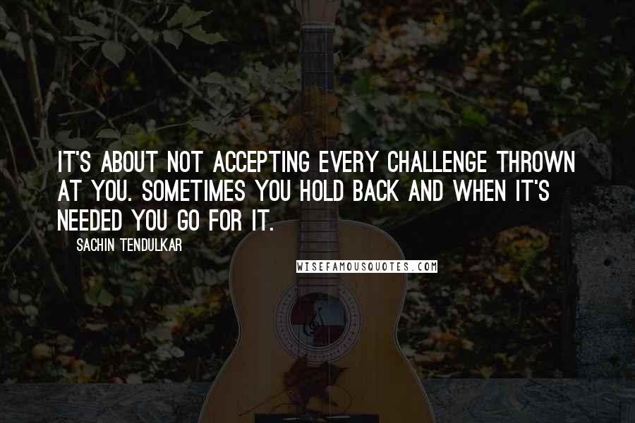 Sachin Tendulkar Quotes: It's about not accepting every challenge thrown at you. Sometimes you hold back and when it's needed you go for it.