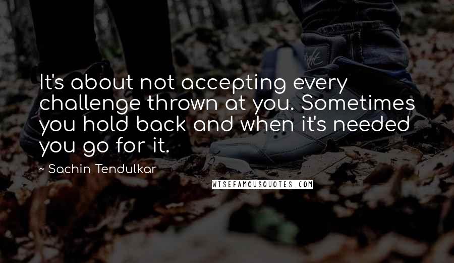 Sachin Tendulkar Quotes: It's about not accepting every challenge thrown at you. Sometimes you hold back and when it's needed you go for it.