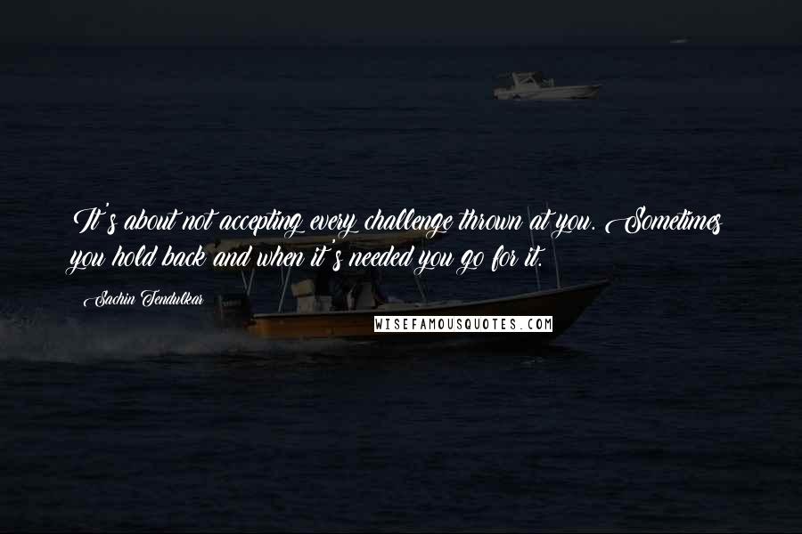 Sachin Tendulkar Quotes: It's about not accepting every challenge thrown at you. Sometimes you hold back and when it's needed you go for it.