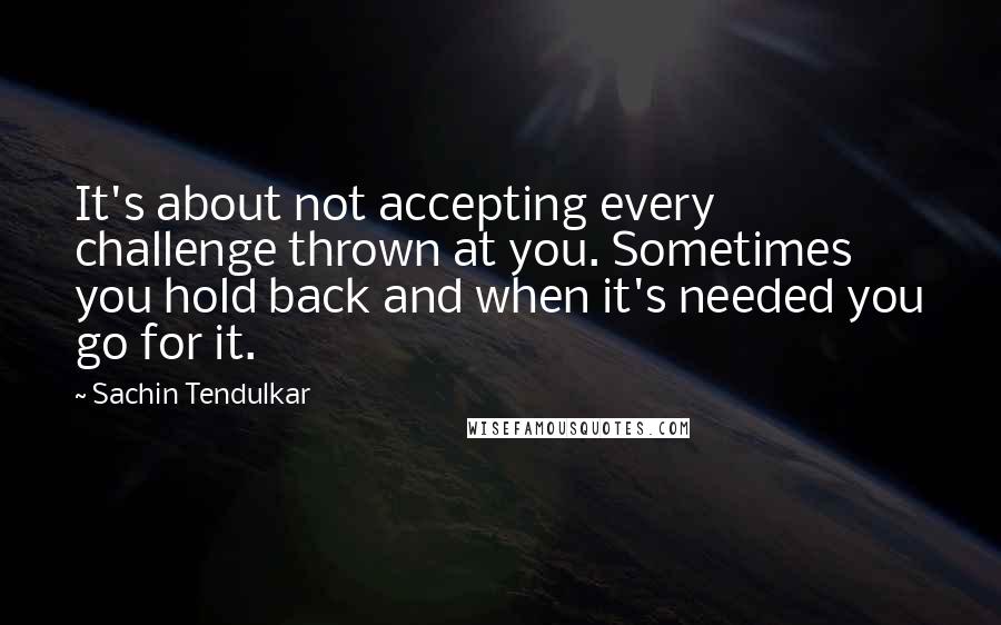 Sachin Tendulkar Quotes: It's about not accepting every challenge thrown at you. Sometimes you hold back and when it's needed you go for it.