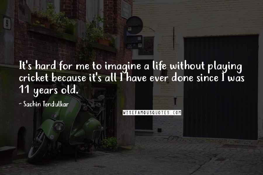 Sachin Tendulkar Quotes: It's hard for me to imagine a life without playing cricket because it's all I have ever done since I was 11 years old.