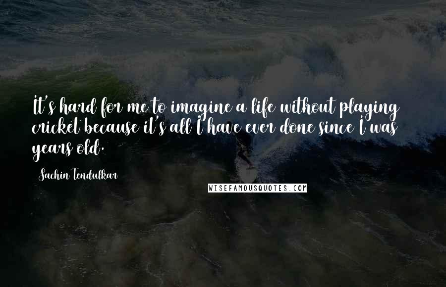 Sachin Tendulkar Quotes: It's hard for me to imagine a life without playing cricket because it's all I have ever done since I was 11 years old.