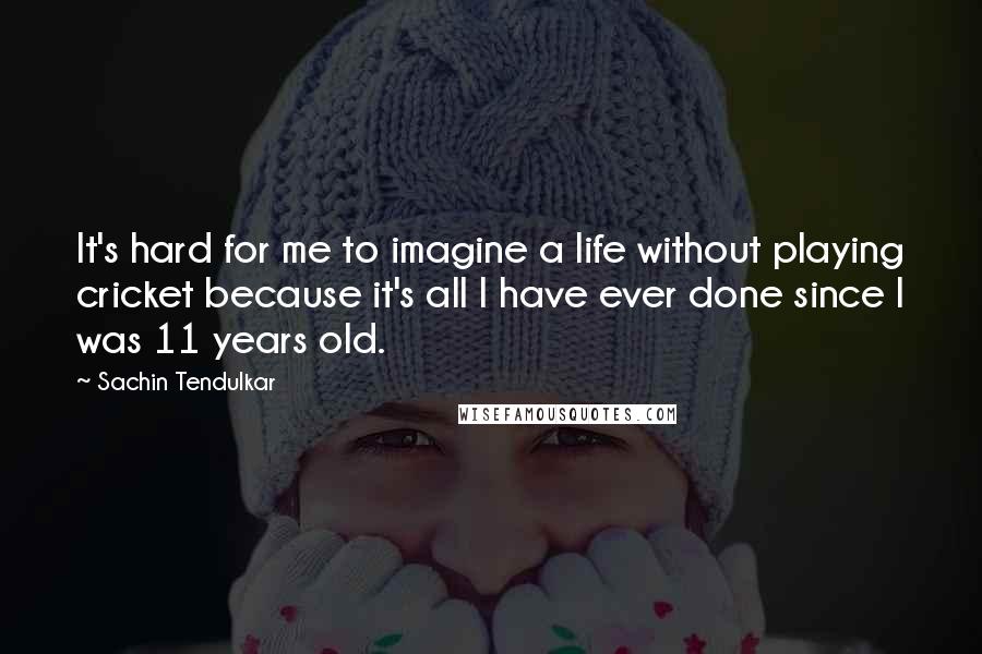 Sachin Tendulkar Quotes: It's hard for me to imagine a life without playing cricket because it's all I have ever done since I was 11 years old.