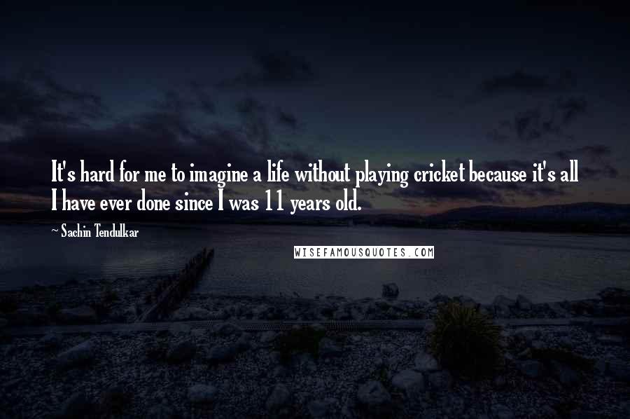 Sachin Tendulkar Quotes: It's hard for me to imagine a life without playing cricket because it's all I have ever done since I was 11 years old.