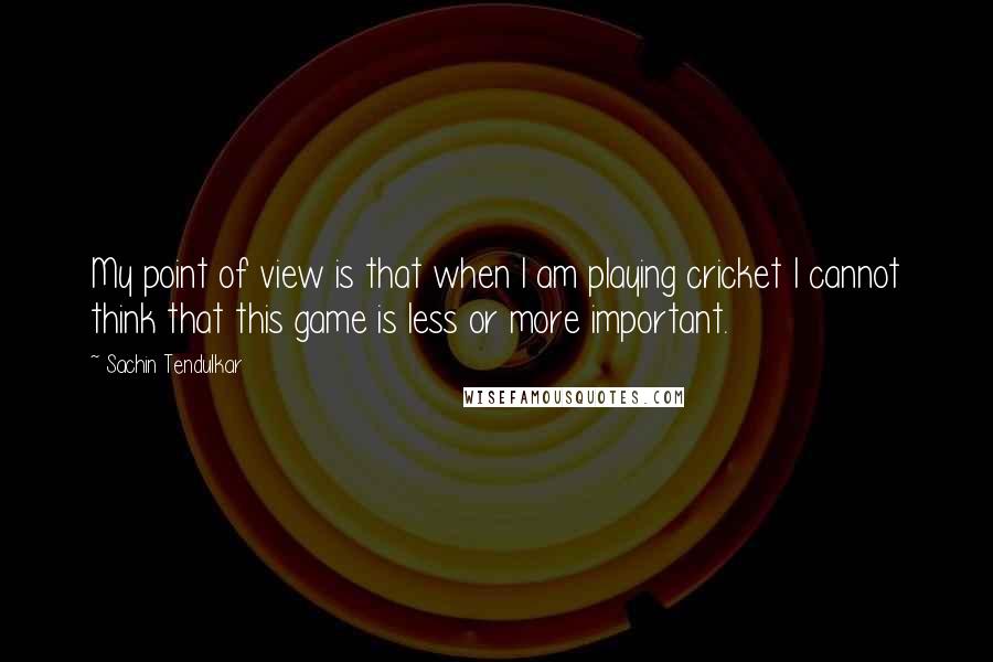 Sachin Tendulkar Quotes: My point of view is that when I am playing cricket I cannot think that this game is less or more important.