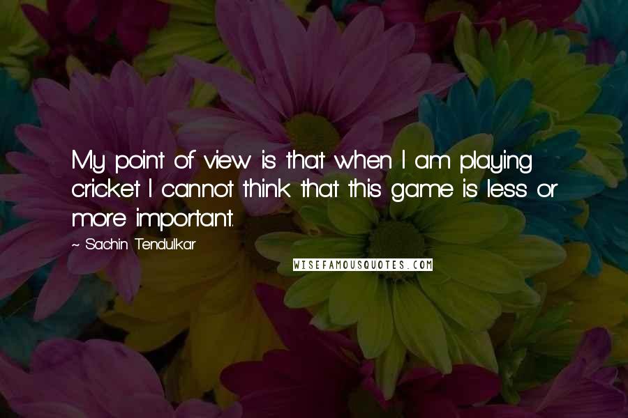 Sachin Tendulkar Quotes: My point of view is that when I am playing cricket I cannot think that this game is less or more important.