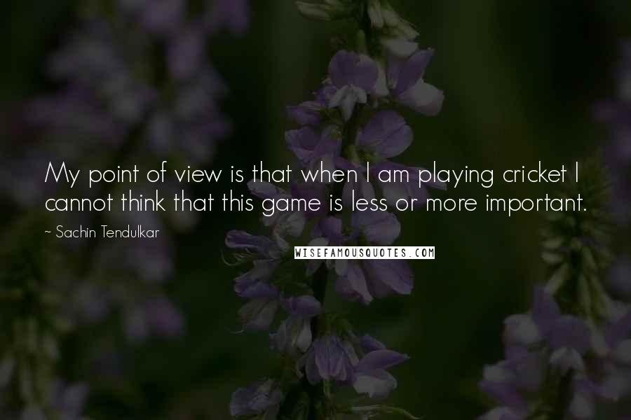 Sachin Tendulkar Quotes: My point of view is that when I am playing cricket I cannot think that this game is less or more important.