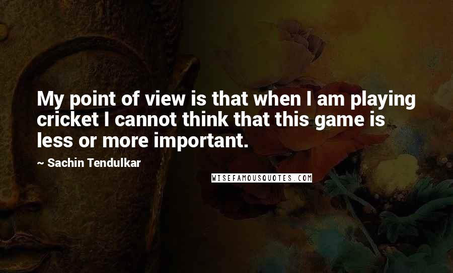 Sachin Tendulkar Quotes: My point of view is that when I am playing cricket I cannot think that this game is less or more important.