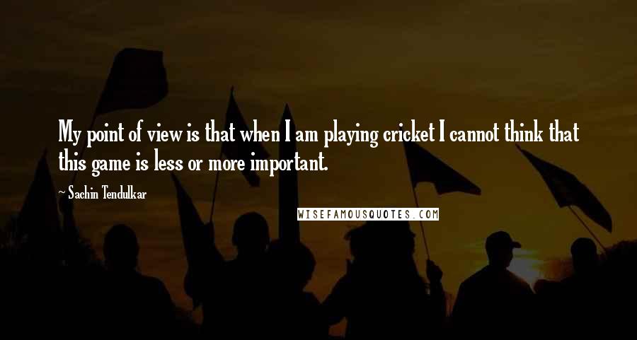 Sachin Tendulkar Quotes: My point of view is that when I am playing cricket I cannot think that this game is less or more important.