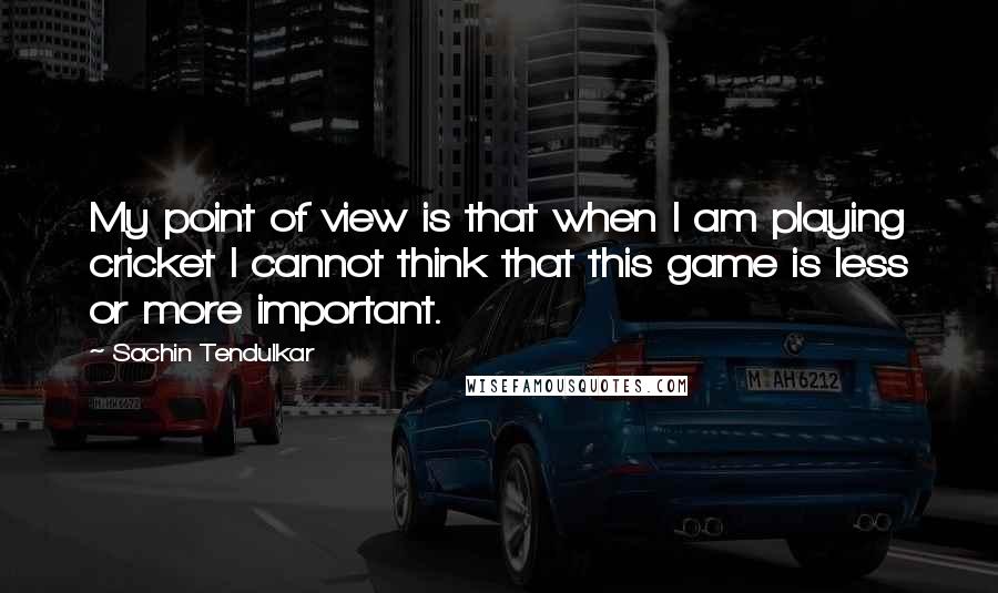 Sachin Tendulkar Quotes: My point of view is that when I am playing cricket I cannot think that this game is less or more important.