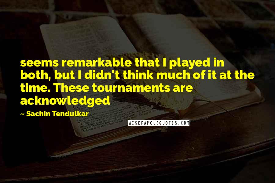 Sachin Tendulkar Quotes: seems remarkable that I played in both, but I didn't think much of it at the time. These tournaments are acknowledged