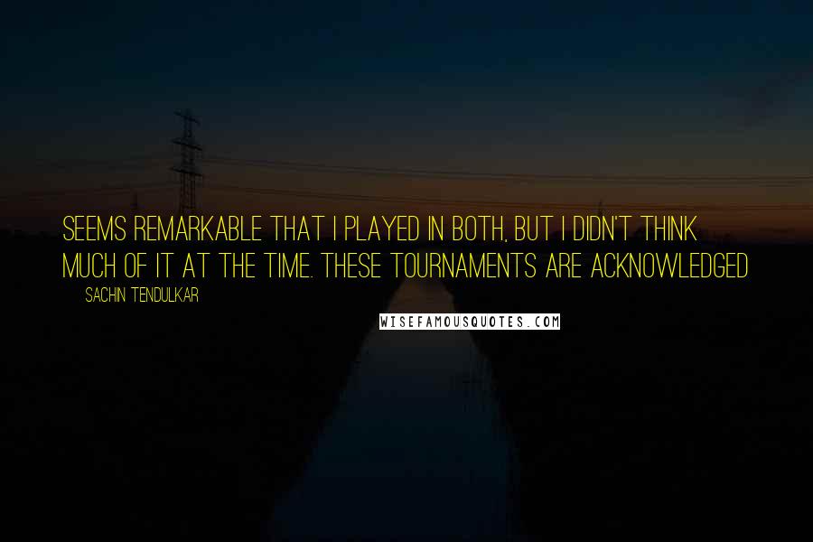 Sachin Tendulkar Quotes: seems remarkable that I played in both, but I didn't think much of it at the time. These tournaments are acknowledged