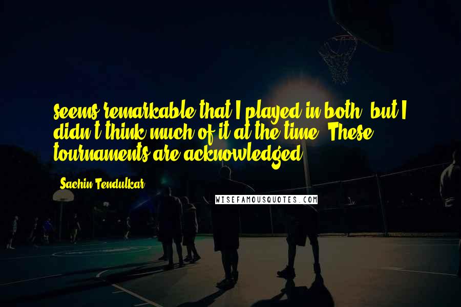 Sachin Tendulkar Quotes: seems remarkable that I played in both, but I didn't think much of it at the time. These tournaments are acknowledged