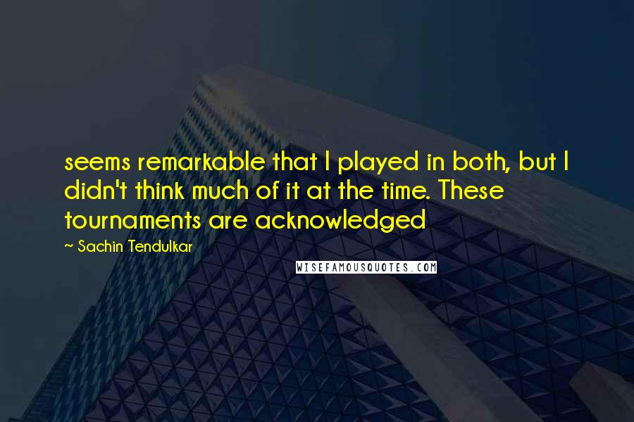 Sachin Tendulkar Quotes: seems remarkable that I played in both, but I didn't think much of it at the time. These tournaments are acknowledged