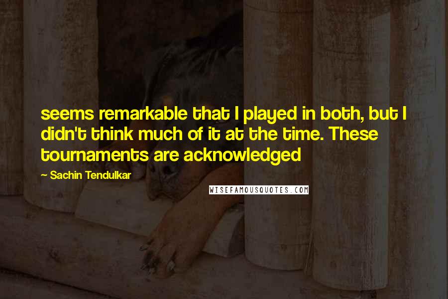 Sachin Tendulkar Quotes: seems remarkable that I played in both, but I didn't think much of it at the time. These tournaments are acknowledged