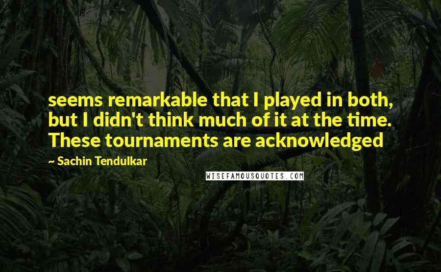 Sachin Tendulkar Quotes: seems remarkable that I played in both, but I didn't think much of it at the time. These tournaments are acknowledged