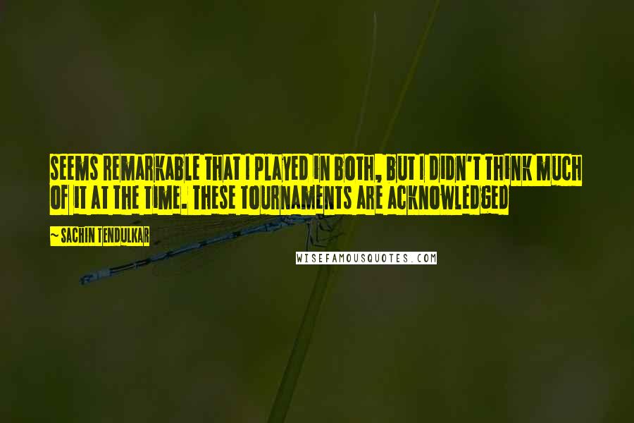Sachin Tendulkar Quotes: seems remarkable that I played in both, but I didn't think much of it at the time. These tournaments are acknowledged