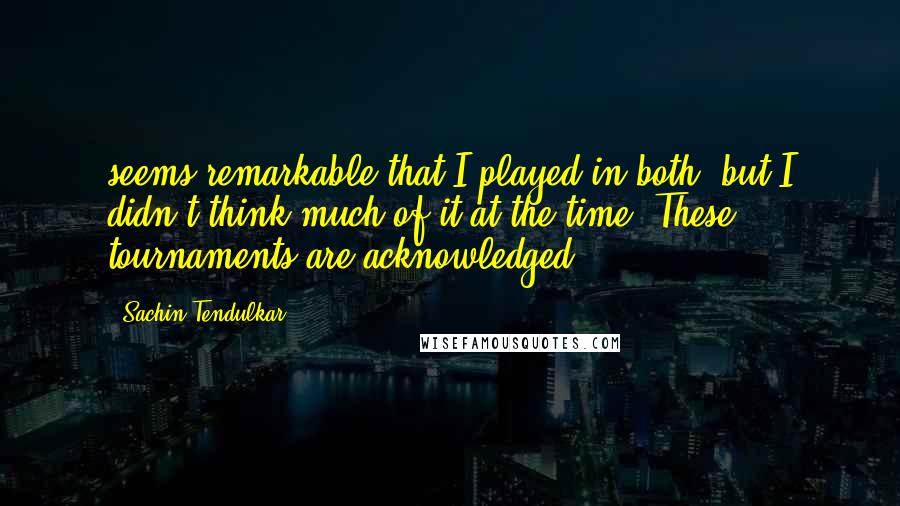 Sachin Tendulkar Quotes: seems remarkable that I played in both, but I didn't think much of it at the time. These tournaments are acknowledged