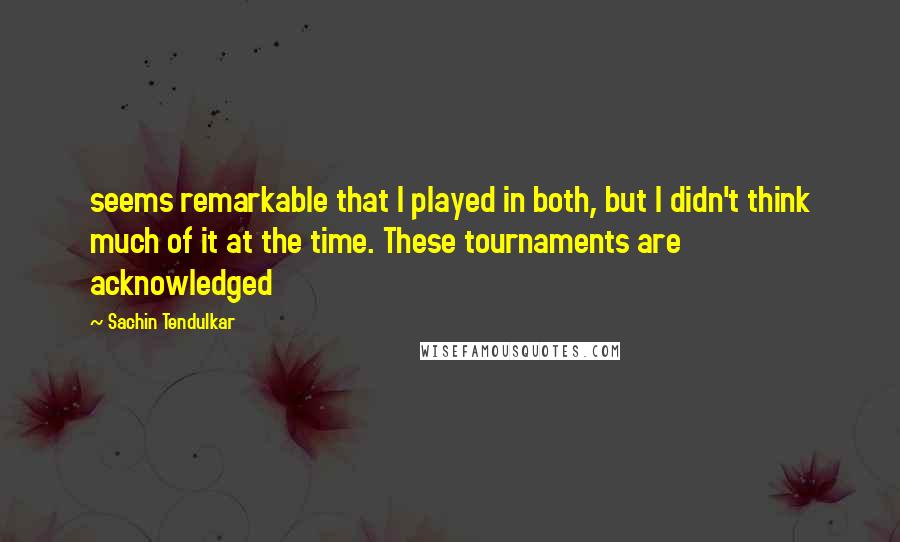 Sachin Tendulkar Quotes: seems remarkable that I played in both, but I didn't think much of it at the time. These tournaments are acknowledged