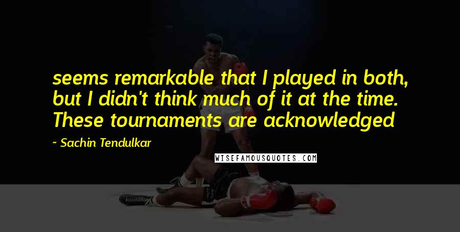 Sachin Tendulkar Quotes: seems remarkable that I played in both, but I didn't think much of it at the time. These tournaments are acknowledged