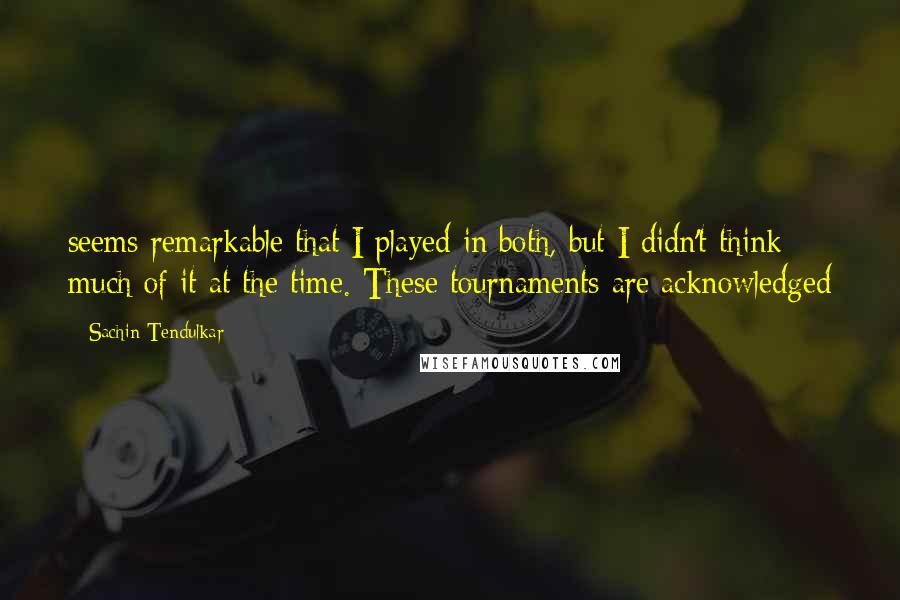 Sachin Tendulkar Quotes: seems remarkable that I played in both, but I didn't think much of it at the time. These tournaments are acknowledged