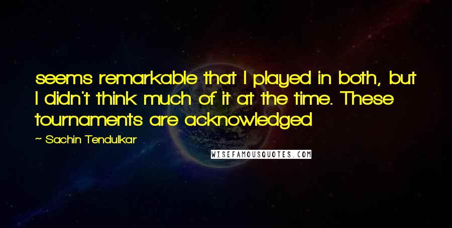 Sachin Tendulkar Quotes: seems remarkable that I played in both, but I didn't think much of it at the time. These tournaments are acknowledged