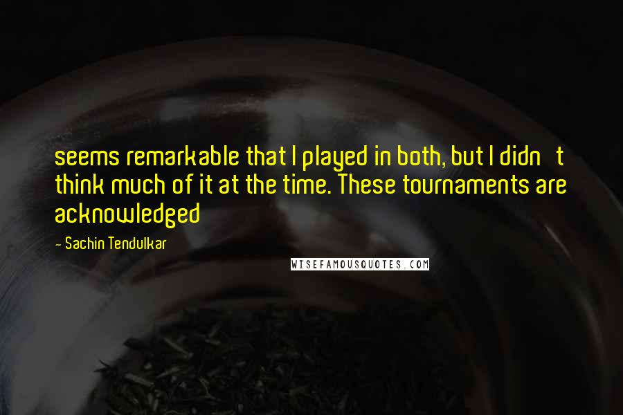 Sachin Tendulkar Quotes: seems remarkable that I played in both, but I didn't think much of it at the time. These tournaments are acknowledged