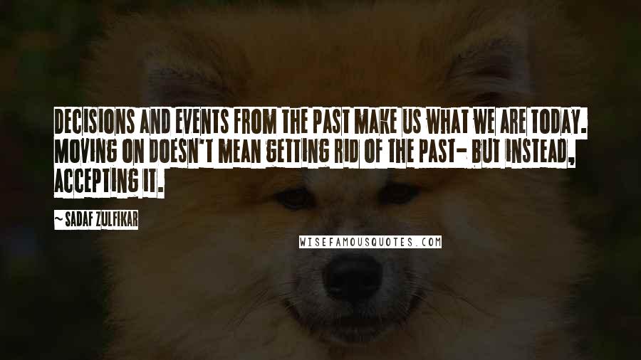 Sadaf Zulfikar Quotes: Decisions and events from the past make us what we are today. Moving on doesn't mean getting rid of the past- but instead, accepting it.