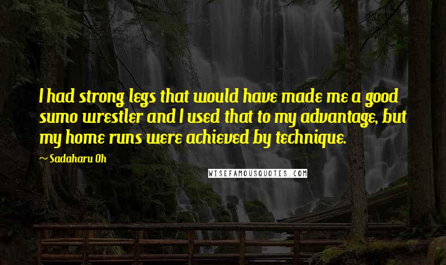 Sadaharu Oh Quotes: I had strong legs that would have made me a good sumo wrestler and I used that to my advantage, but my home runs were achieved by technique.