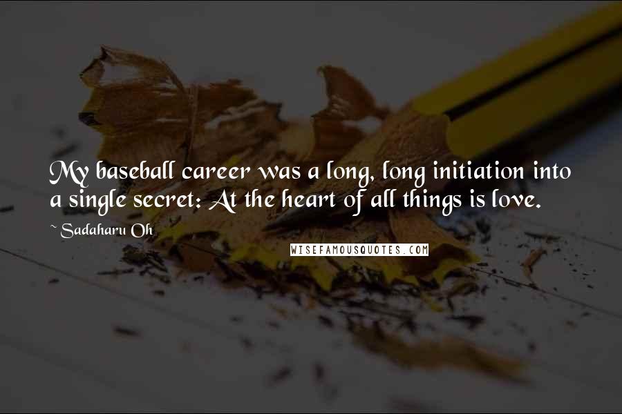 Sadaharu Oh Quotes: My baseball career was a long, long initiation into a single secret: At the heart of all things is love.