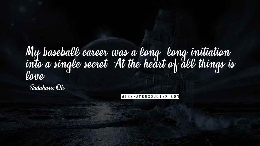 Sadaharu Oh Quotes: My baseball career was a long, long initiation into a single secret: At the heart of all things is love.