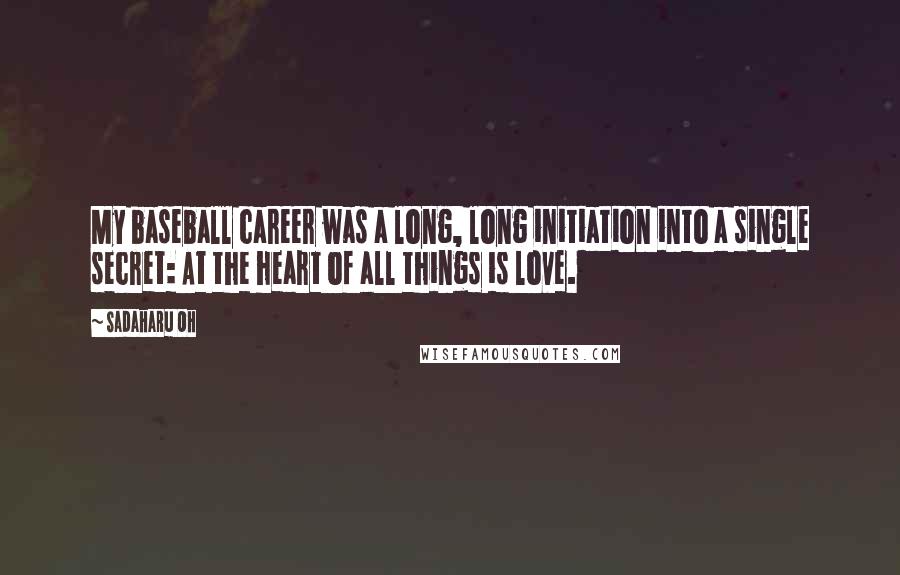 Sadaharu Oh Quotes: My baseball career was a long, long initiation into a single secret: At the heart of all things is love.