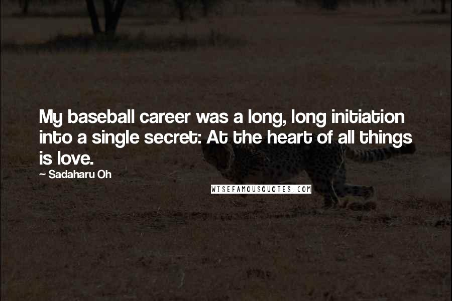 Sadaharu Oh Quotes: My baseball career was a long, long initiation into a single secret: At the heart of all things is love.