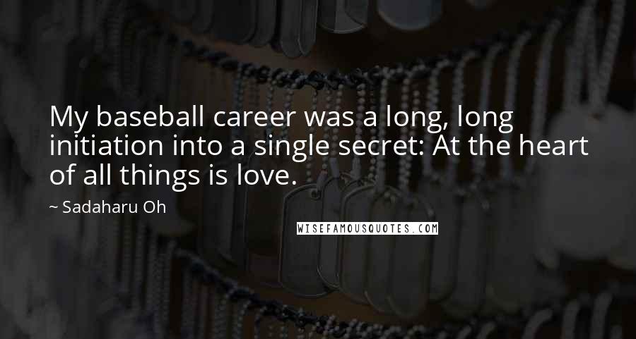 Sadaharu Oh Quotes: My baseball career was a long, long initiation into a single secret: At the heart of all things is love.