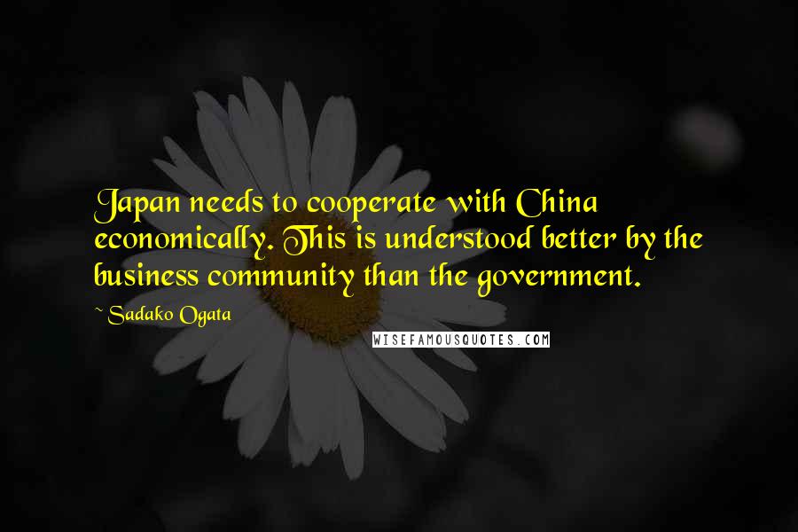 Sadako Ogata Quotes: Japan needs to cooperate with China economically. This is understood better by the business community than the government.
