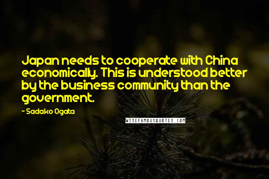 Sadako Ogata Quotes: Japan needs to cooperate with China economically. This is understood better by the business community than the government.