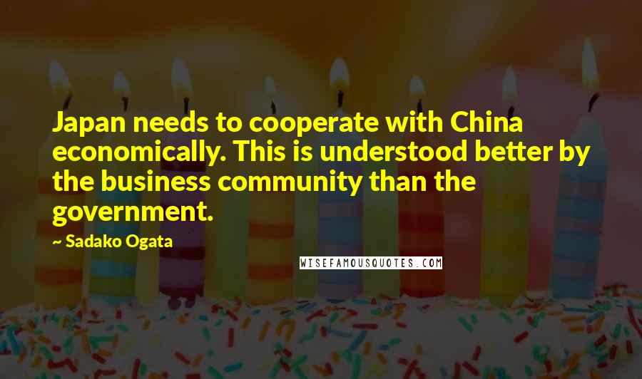 Sadako Ogata Quotes: Japan needs to cooperate with China economically. This is understood better by the business community than the government.