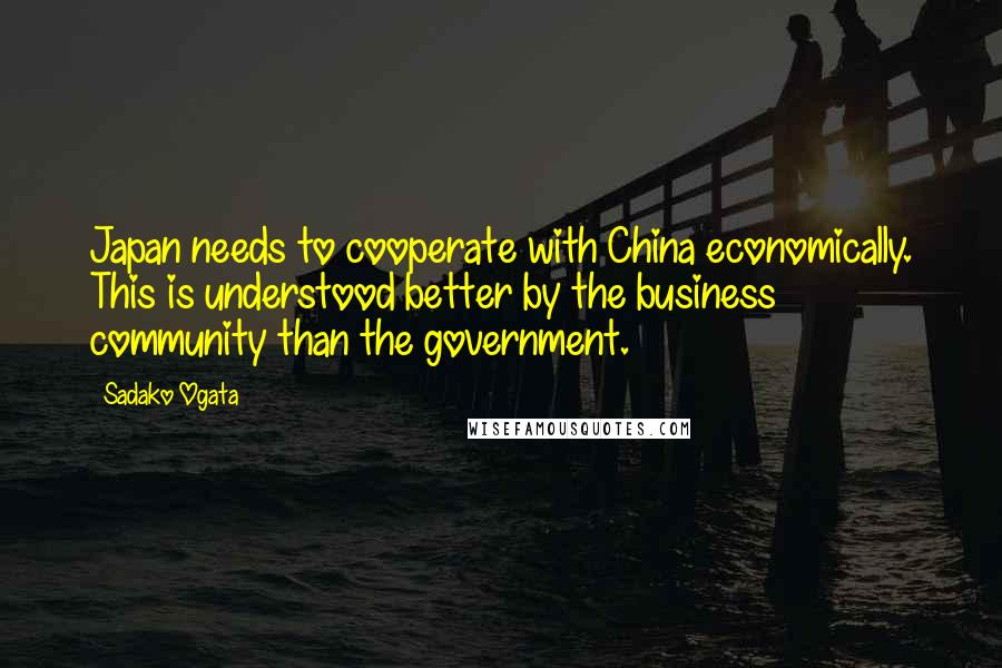 Sadako Ogata Quotes: Japan needs to cooperate with China economically. This is understood better by the business community than the government.